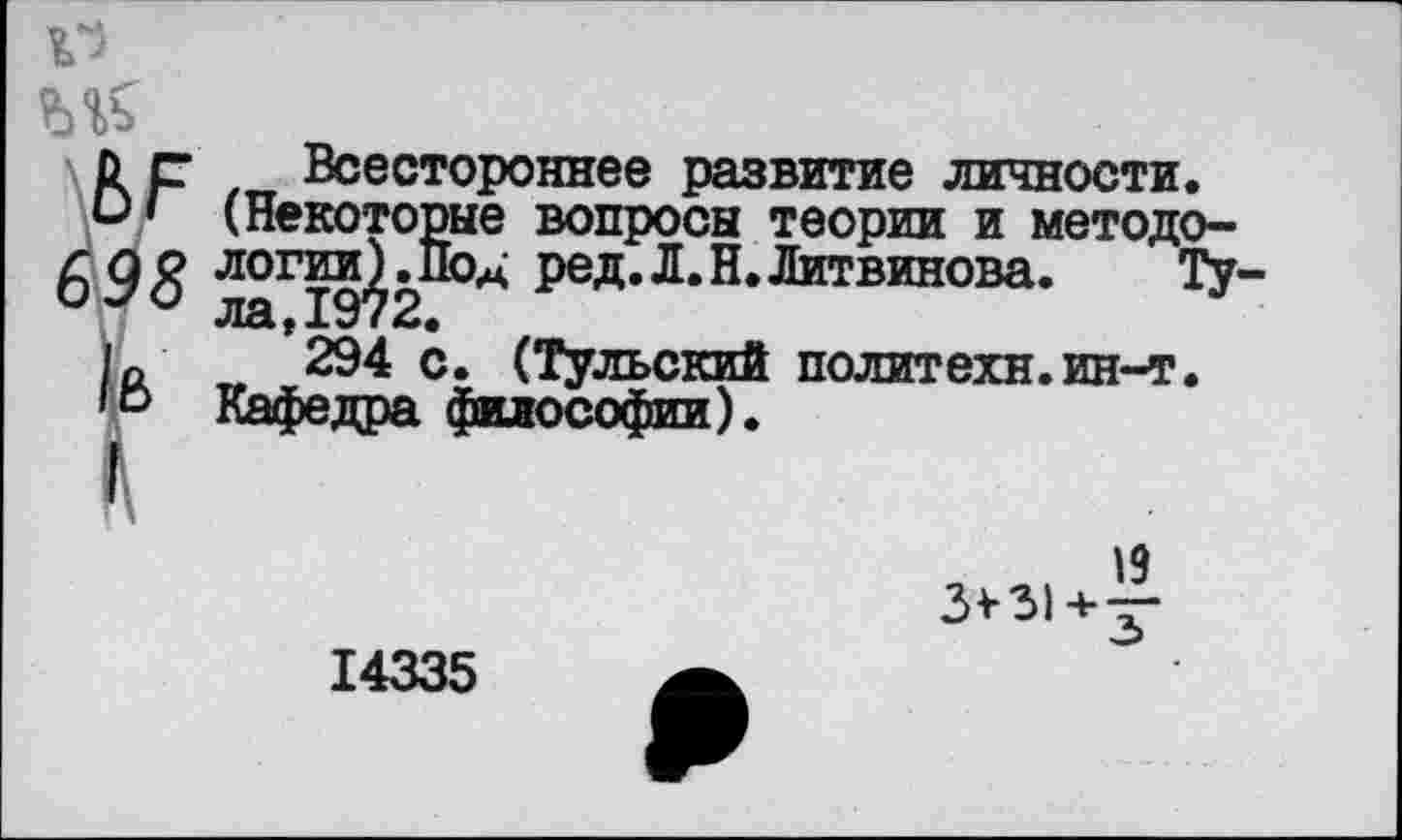 ﻿й с Всестороннее развитие личности.
’ (Некоторые вопросы теории и методо-698 Л0Гт§^9 °* Р6*« Л* Н* Литвинова. Ту-
ла > ±у I «и«
1е>
294 с. (Тульский политехи.ин-т. Кафедра философии).
3*31 + ^-
14335